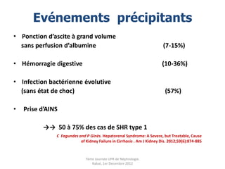 Evénements précipitants
• Ponction d’ascite à grand volume
  sans perfusion d’albumine                                              (7-15%)

• Hémorragie digestive                                                   (10-36%)

• Infection bactérienne évolutive
  (sans état de choc)                                                     (57%)

•   Prise d’AINS

          →→ 50 à 75% des cas de SHR type 1
               C Fagundes and P Ginès. Hepatorenal Syndrome: A Severe, but Treatable, Cause
                           of Kidney Failure in Cirrhosis . Am J Kidney Dis. 2012;59(6):874-885



                              7ème Journée UPR de Néphrologie.
                                 Rabat, 1er Decembre 2012
 