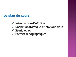 Le plan du cours:





Introduction/Définition.
Rappel anatomique et physiologique.
Sémiologie.
Formes topographiques.

 
