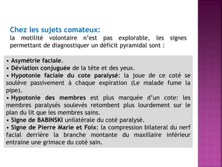 Chez les sujets comateux:
la motilité volontaire n’est pas explorable, les signes
permettant de diagnostiquer un déficit pyramidal sont :
• Asymétrie faciale.
• Déviation conjuguée de la tète et des yeux.
• Hypotonie faciale du cote paralysé: la joue de ce coté se
soulève passivement à chaque expiration (Le malade fume la
pipe).
• Hypotonie des membres est plus marquée d’un cote: les
membres paralysés soulevés retombent plus lourdement sur le
plan du lit que les membres sains.
• Signe de BABINSKI unilatérale du coté paralysé.
• Signe de Pierre Marie et Foix: la compression bilateral du nerf
facial derrière la branche montante du maxillaire inférieur
entraine une grimace du coté sain.

 
