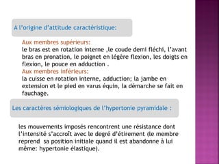 A l’origine d’attitude caractéristique:
Aux membres supérieurs:
le bras est en rotation interne ,le coude demi fléchi, l’avant
bras en pronation, le poignet en légère flexion, les doigts en
flexion, le pouce en adduction .
Aux membres inférieurs:
la cuisse en rotation interne, adduction; la jambe en
extension et le pied en varus équin, la démarche se fait en
fauchage.
Les caractères sémiologiques de l’hypertonie pyramidale :
les mouvements imposés rencontrent une résistance dont
l’intensité s’accroît avec le degré d’étirement (le membre
reprend sa position initiale quand il est abandonne à lui
même: hypertonie élastique).

 