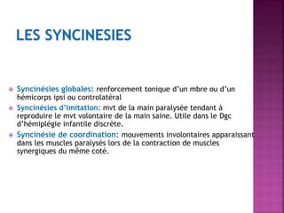 




Syncinésies globales: renforcement tonique d’un mbre ou d’un
hémicorps ipsi ou controlatéral
Syncinésies d’imitation: mvt de la main paralysée tendant à
reproduire le mvt volontaire de la main saine. Utile dans le Dgc
d’hémiplégie infantile discrète.
Syncinésie de coordination: mouvements involontaires apparaissant
dans les muscles paralysés lors de la contraction de muscles
synergiques du même coté.

 