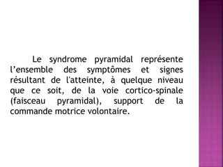 Le syndrome pyramidal représente
l’ensemble des symptômes et signes
résultant de l'atteinte, à quelque niveau
que ce soit, de la voie cortico-spinale
(faisceau pyramidal), support de la
commande motrice volontaire.

 