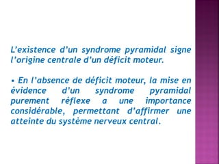L’existence d’un syndrome pyramidal signe
l’origine centrale d’un déficit moteur.
• En l’absence de déficit moteur, la mise en
évidence
d’un
syndrome
pyramidal
purement réflexe a une importance
considérable, permettant d’affirmer une
atteinte du système nerveux central.

 