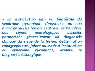 • La distribution uni- ou bilatérale du
syndrome pyramidal, l’existence ou non
d’une paralysie faciale centrale, et l’analyse
des
signes
neurologiques
associés
permettent généralement un diagnostic
clinique du siège de la lésion. Cette notion
topographique, jointe au mode d’installation
du
syndrome
pyramidal,
oriente
le
diagnostic étiologique.

 
