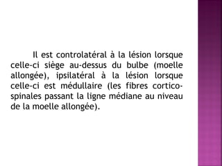 Il est controlatéral à la lésion lorsque
celle-ci siège au-dessus du bulbe (moelle
allongée), ipsilatéral à la lésion lorsque
celle-ci est médullaire (les fibres corticospinales passant la ligne médiane au niveau
de la moelle allongée).

 