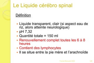 Le Liquide cérébro spinal
Définition
 Liquide transparent, clair (si aspect eau de
riz, alors atteinte neurologique)
 pH 7,32
 Quantité totale = 150 ml
 Renouvellement complet toutes les 6 à 8
heures
 Contient des lymphocytes
 Il se situe entre la pie mère et l’arachnoïde
128Franck Rencurel 2020
 