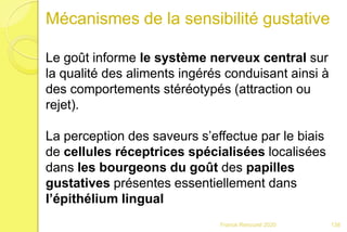 Franck Rencurel 2020
Mécanismes de la sensibilité gustative
Le goût informe le système nerveux central sur
la qualité des aliments ingérés conduisant ainsi à
des comportements stéréotypés (attraction ou
rejet).
La perception des saveurs s’effectue par le biais
de cellules réceptrices spécialisées localisées
dans les bourgeons du goût des papilles
gustatives présentes essentiellement dans
l’épithélium lingual
138
 