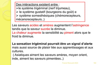 Franck Rencurel 2020
Des intéractions existent entre :
le système trigéminal (nerf trijumeau),
 le système gustatif (bourgeons du goût) e
 système somesthésiques (chémorecepteurs,
mécanorecepteurs..)
Les saveurs acides et amères augmentent l’astringence
tandis que la saveur sucrée la diminue.
La chaleur augmente la sensibilité au piment alors que le
froid la diminue.
La sensation trigéminal pourrait être un signal d’alerte
mais aussi source de plaisir liée aux apprentissages et aux
cultures.
( Asiatiques aiment les saveurs amères, moyen orient,
inde, aiment les saveurs pimentées..)
160
 
