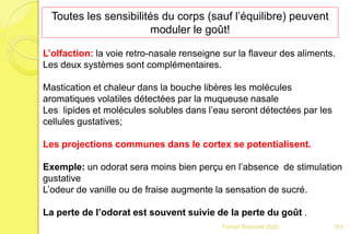 Franck Rencurel 2020
Toutes les sensibilités du corps (sauf l’équilibre) peuvent
moduler le goût!
L’olfaction: la voie retro-nasale renseigne sur la flaveur des aliments.
Les deux systèmes sont complémentaires.
Mastication et chaleur dans la bouche libères les molécules
aromatiques volatiles détectées par la muqueuse nasale
Les lipides et molécules solubles dans l’eau seront détectées par les
cellules gustatives;
Les projections communes dans le cortex se potentialisent.
Exemple: un odorat sera moins bien perçu en l’absence de stimulation
gustative
L’odeur de vanille ou de fraise augmente la sensation de sucré.
La perte de l’odorat est souvent suivie de la perte du goût .
161
 