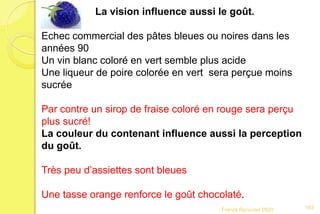 Franck Rencurel 2020
La vision influence aussi le goût.
Echec commercial des pâtes bleues ou noires dans les
années 90
Un vin blanc coloré en vert semble plus acide
Une liqueur de poire colorée en vert sera perçue moins
sucrée
Par contre un sirop de fraise coloré en rouge sera perçu
plus sucré!
La couleur du contenant influence aussi la perception
du goût.
Très peu d’assiettes sont bleues
Une tasse orange renforce le goût chocolaté.
163
 