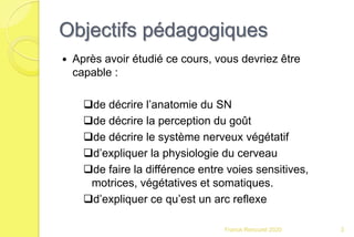 Objectifs pédagogiques
 Après avoir étudié ce cours, vous devriez être
capable :
de décrire l’anatomie du SN
de décrire la perception du goût
de décrire le système nerveux végétatif
d’expliquer la physiologie du cerveau
de faire la différence entre voies sensitives,
motrices, végétatives et somatiques.
d’expliquer ce qu’est un arc reflexe
3Franck Rencurel 2020
 