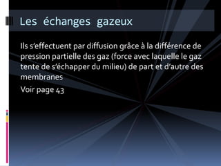Les échanges gazeux 
Ils s’effectuent par diffusion grâce à la différence de 
pression partielle des gaz (force avec laquelle le gaz 
tente de s’échapper du milieu) de part et d’autre des 
membranes 
Voir page 43 
 