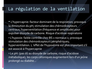 La régulation de la ventilation 
• L’hypercapnie: facteur dominant de la respiration; provoque 
la diminution du pH; stimulation des chémorécepteurs 
centraux; hyperventilation (fréquence et amplitude) pour 
expulser dioxyde de carbone. Risque d’acidose respiratoire 
• L’hypoxie: faible contrôle chez BS « normaux »; provoque 
stimulation des chémorécepteurs périphériques; 
hyperventilation. L ’effet de l’hypoxémie est plus important s’il 
est associé à l’hypercapnie 
• Le pH: (pas dû au dioxyde de carbone; risque d’acidose 
métabolique), les corps cétoniques augmentent lors d’un jeûne 
prolongé ou diabète… 
 