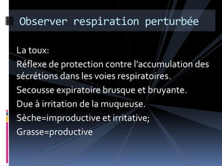 Observer respiration perturbée 
La toux: 
Réflexe de protection contre l’accumulation des 
sécrétions dans les voies respiratoires. 
Secousse expiratoire brusque et bruyante. 
Due à irritation de la muqueuse. 
Sèche=improductive et irritative; 
Grasse=productive 
 