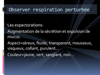 Observer respiration perturbée 
Les expectorations: 
Augmentation de la sécrétion et expulsion de 
mucus. 
Aspect=séreux, fluide, transparent, mousseux, 
visqueux, collant, purulent… 
Couleur=jaune, vert, sanglant, noir… 
 