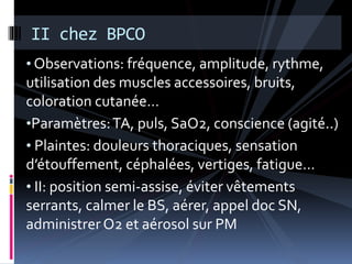 II chez BPCO 
• Observations: fréquence, amplitude, rythme, 
utilisation des muscles accessoires, bruits, 
coloration cutanée… 
•Paramètres: TA, puls, SaO2, conscience (agité..) 
• Plaintes: douleurs thoraciques, sensation 
d’étouffement, céphalées, vertiges, fatigue… 
• II: position semi-assise, éviter vêtements 
serrants, calmer le BS, aérer, appel doc SN, 
administrer O2 et aérosol sur PM 
 