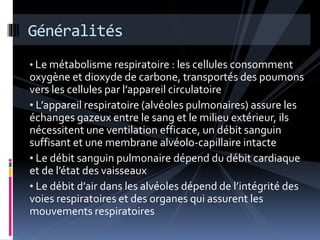 Généralités 
• Le métabolisme respiratoire : les cellules consomment 
oxygène et dioxyde de carbone, transportés des poumons 
vers les cellules par l’appareil circulatoire 
• L’appareil respiratoire (alvéoles pulmonaires) assure les 
échanges gazeux entre le sang et le milieu extérieur, ils 
nécessitent une ventilation efficace, un débit sanguin 
suffisant et une membrane alvéolo-capillaire intacte 
• Le débit sanguin pulmonaire dépend du débit cardiaque 
et de l’état des vaisseaux 
• Le débit d’air dans les alvéoles dépend de l’intégrité des 
voies respiratoires et des organes qui assurent les 
mouvements respiratoires 
 