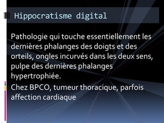 Hippocratisme digital 
Pathologie qui touche essentiellement les 
dernières phalanges des doigts et des 
orteils, ongles incurvés dans les deux sens, 
pulpe des dernières phalanges 
hypertrophiée. 
Chez BPCO, tumeur thoracique, parfois 
affection cardiaque 
 