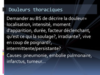 Douleurs thoraciques 
Demander au BS de décrire la douleur= 
localisation, intensité, moment 
d’apparition, durée, facteur déclenchant, 
qu’est ce qui la soulage?, irradiante?, vive 
en coup de poignard?, 
intermittente/persistante? 
Causes: pneumonie, embolie pulmonaire, 
infarctus, tumeur… 
 