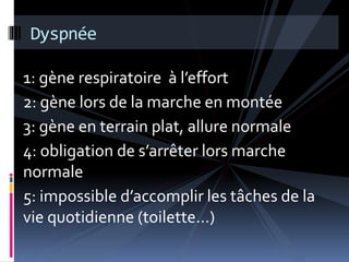 Dyspnée 
1: gène respiratoire à l’effort 
2: gène lors de la marche en montée 
3: gène en terrain plat, allure normale 
4: obligation de s’arrêter lors marche 
normale 
5: impossible d’accomplir les tâches de la 
vie quotidienne (toilette…) 
 