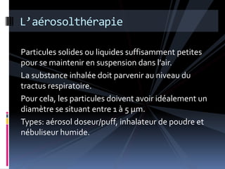 L’aérosolthérapie 
Particules solides ou liquides suffisamment petites 
pour se maintenir en suspension dans l’air. 
La substance inhalée doit parvenir au niveau du 
tractus respiratoire. 
Pour cela, les particules doivent avoir idéalement un 
diamètre se situant entre 1 à 5 μm. 
Types: aérosol doseur/puff, inhalateur de poudre et 
nébuliseur humide. 
 