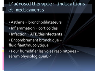 L’aérosolthérapie: indications 
et médicaments 
• Asthme = bronchodilatateurs 
• Inflammation = corticoïdes 
• Infection = ATB/désinfectants 
• Encombrement bronchique = 
fluidifiant/mucolytique 
• Pour humidifier les voies respiratoires = 
sérum physiologique/LP 
 