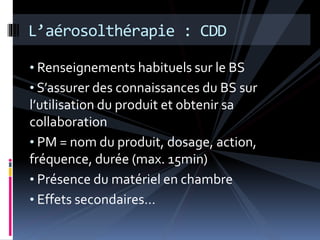 L’aérosolthérapie : CDD 
• Renseignements habituels sur le BS 
• S’assurer des connaissances du BS sur 
l’utilisation du produit et obtenir sa 
collaboration 
• PM = nom du produit, dosage, action, 
fréquence, durée (max. 15min) 
• Présence du matériel en chambre 
• Effets secondaires… 
 