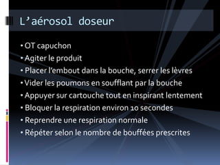 L’aérosol doseur 
•OT capuchon 
• Agiter le produit 
• Placer l’embout dans la bouche, serrer les lèvres 
• Vider les poumons en soufflant par la bouche 
• Appuyer sur cartouche tout en inspirant lentement 
• Bloquer la respiration environ 10 secondes 
• Reprendre une respiration normale 
• Répéter selon le nombre de bouffées prescrites 
 
