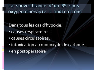 La surveillance d’un BS sous 
oxygénothérapie : indications 
Dans tous les cas d’hypoxie: 
• causes respiratoires: 
• causes circulatoires: 
• intoxication au monoxyde de carbone 
• en postopératoire 
 