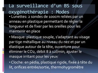 La surveillance d’un BS sous 
oxygénothérapie : Modes 
• Lunettes: 2 sondes de 100cm reliées par un 
anneau en plastique permettant de régler la 
longueur et de fixer par les oreilles pour les 
maintenir en place 
• Masque: plastique souple, s’adaptant au visage 
par tige métallique au niveau du nez et par un 
élastique autour de la tête, ouverture pour 
éliminer le CO2, débit 8 à 12l/min, ajuster le 
masque irritant pour les yeux 
• Cloche: en pédia, plastique rigide, fixée à tête du 
lit, orifices entrée/sortie, thermohygromètre 
 
