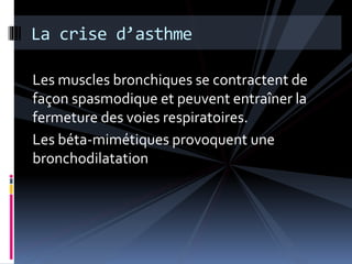 La crise d’asthme 
Les muscles bronchiques se contractent de 
façon spasmodique et peuvent entraîner la 
fermeture des voies respiratoires. 
Les béta-mimétiques provoquent une 
bronchodilatation 
 