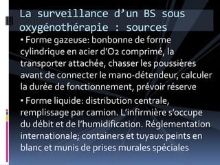 La surveillance d’un BS sous 
oxygénothérapie : sources 
• Forme gazeuse: bonbonne de forme 
cylindrique en acier d’O2 comprimé, la 
transporter attachée, chasser les poussières 
avant de connecter le mano-détendeur, calculer 
la durée de fonctionnement, prévoir réserve 
• Forme liquide: distribution centrale, 
remplissage par camion. L’infirmière s’occupe 
du débit et de l’humidification. Réglementation 
internationale; containers et tuyaux peints en 
blanc et munis de prises murales spéciales 
 