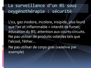La surveillance d’un BS sous 
oxygénothérapie : sécurité 
L’o2, gaz inodore, incolore, insipide, plus lourd 
que l’air et inflammable = interdit de fumer; 
éducation du BS; attention aux courts-circuits. 
Ne pas utiliser de produits volatiles tels que 
l’alcool, l’éther… 
Ne pas utiliser de corps gras (vaseline par 
exemple) 
 