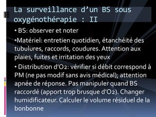 La surveillance d’un BS sous 
oxygénothérapie : II 
• BS: observer et noter 
•Matériel: entretien quotidien, étanchéité des 
tubulures, raccords, coudures. Attention aux 
plaies, fuites et irritation des yeux 
• Distribution d’O2: vérifier si débit correspond à 
PM (ne pas modif sans avis médical); attention 
apnée de réponse. Pas manipuler quand BS 
raccordé (apport trop brusque d’O2). Changer 
humidificateur. Calculer le volume résiduel de la 
bonbonne 
 
