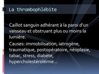La thrombophlébite 
Caillot sanguin adhérant à la paroi d’un 
vaisseau et obstruant plus ou moins la 
lumière. 
Causes: immobilisation, iatrogène, 
traumatique, postopératoire, néoplasie, 
tabac, stress, diabète, 
hypercholestérolémie… 
 