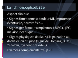 La thrombophlébite 
Aspect clinique 
• Signes fonctionnels: douleur MI, impotence 
éventuelle, paresthésie… 
• Signes généraux: ↑température (38°C), ↑FC, 
malaise inexpliqué… 
• Signes physiques: douleur à la palpation ou 
dorsiflexion du pied (signe de Homans), OMI, 
↑chaleur, cyanose des orteils… 
Examens complémentaires: p.20 
 