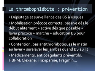 La thrombophlébite : prévention 
• Dépistage et surveillance des BS à risques 
• Mobilisation précoce correcte: passive dés le 
début alitement + active dés que possible + 
lever précoce + marche + éducation BS pour 
collaboration 
• Contention: bas antithrombotiques le matin 
au lever + surélever les jambes quand BS au lit 
• Médicaments: anticoagulants préventifs; 
HBPM: Clexane, Fraxiparine, Fragmin… 
 