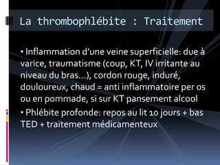 La thrombophlébite : Traitement 
• Inflammation d’une veine superficielle: due à 
varice, traumatisme (coup, KT, IV irritante au 
niveau du bras…), cordon rouge, induré, 
douloureux, chaud = anti inflammatoire per os 
ou en pommade, si sur KT pansement alcool 
• Phlébite profonde: repos au lit 10 jours + bas 
TED + traitement médicamenteux 
 