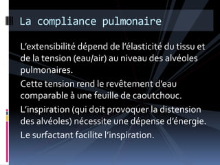La compliance pulmonaire 
L’extensibilité dépend de l’élasticité du tissu et 
de la tension (eau/air) au niveau des alvéoles 
pulmonaires. 
Cette tension rend le revêtement d’eau 
comparable à une feuille de caoutchouc. 
L’inspiration (qui doit provoquer la distension 
des alvéoles) nécessite une dépense d’énergie. 
Le surfactant facilite l’inspiration. 
 