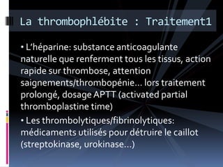 La thrombophlébite : Traitement1 
• L’héparine: substance anticoagulante 
naturelle que renferment tous les tissus, action 
rapide sur thrombose, attention 
saignements/thrombopénie… lors traitement 
prolongé, dosage APTT (activated partial 
thromboplastine time) 
• Les thrombolytiques/fibrinolytiques: 
médicaments utilisés pour détruire le caillot 
(streptokinase, urokinase…) 
 