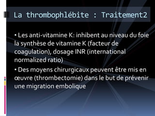La thrombophlébite : Traitement2 
• Les anti-vitamine K: inhibent au niveau du foie 
la synthèse de vitamine K (facteur de 
coagulation), dosage INR (international 
normalized ratio) 
• Des moyens chirurgicaux peuvent être mis en 
oeuvre (thrombectomie) dans le but de prévenir 
une migration embolique 
 