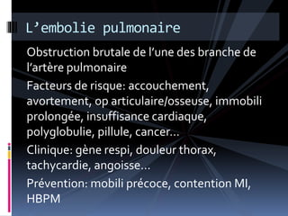 L’embolie pulmonaire 
Obstruction brutale de l’une des branche de 
l’artère pulmonaire 
Facteurs de risque: accouchement, 
avortement, op articulaire/osseuse, immobili 
prolongée, insuffisance cardiaque, 
polyglobulie, pillule, cancer… 
Clinique: gène respi, douleur thorax, 
tachycardie, angoisse… 
Prévention: mobili précoce, contention MI, 
HBPM 
 
