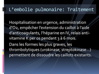 L’embolie pulmonaire: Traitement 
Hospitalisation en urgence, administration 
d’O2, empêcher l’extension du caillot à l’aide 
d’anticoagulants, l’héparine en IV, relais anti-vitamine 
K per os pendant 3 à 6 mois. 
Dans les formes les plus graves, les 
thrombolytiques (urokinase, streptokinase…) 
permettent de dissoudre les caillots existants. 
 