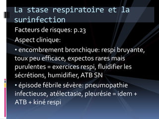 La stase respiratoire et la 
surinfection 
Facteurs de risques: p.23 
Aspect clinique: 
• encombrement bronchique: respi bruyante, 
toux peu efficace, expectos rares mais 
purulentes = exercices respi, fluidifier les 
sécrétions, humidifier, ATB SN 
• épisode fébrile sévère: pneumopathie 
infectieuse, atélectasie, pleurésie = idem + 
ATB + kiné respi 
 