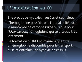 L’intoxication au CO 
Elle provoque hypoxie, nausées et céphalées 
L’hémoglobine possède une forte affinité pour 
le monoxyde de carbone (250Xplus que pour 
l’O2)=carboxyhémoglobine qui se dissocie très 
lentement 
La formation d’HbCO diminue la quantité 
d’hémoglobine disponible pour le transport 
d’O2 et entraîne une hypoxie des tissus 
 