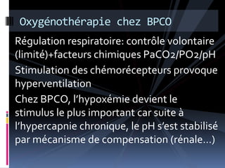 Oxygénothérapie chez BPCO 
Régulation respiratoire: contrôle volontaire 
(limité)+facteurs chimiques PaCO2/PO2/pH 
Stimulation des chémorécepteurs provoque 
hyperventilation 
Chez BPCO, l’hypoxémie devient le 
stimulus le plus important car suite à 
l’hypercapnie chronique, le pH s’est stabilisé 
par mécanisme de compensation (rénale…) 
