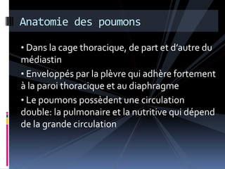 Anatomie des poumons 
• Dans la cage thoracique, de part et d’autre du 
médiastin 
• Enveloppés par la plèvre qui adhère fortement 
à la paroi thoracique et au diaphragme 
• Le poumons possèdent une circulation 
double: la pulmonaire et la nutritive qui dépend 
de la grande circulation 
 