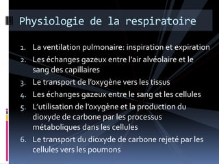 Physiologie de la respiratoire 
1. La ventilation pulmonaire: inspiration et expiration 
2. Les échanges gazeux entre l’air alvéolaire et le 
sang des capillaires 
3. Le transport de l’oxygène vers les tissus 
4. Les échanges gazeux entre le sang et les cellules 
5. L’utilisation de l’oxygène et la production du 
dioxyde de carbone par les processus 
métaboliques dans les cellules 
6. Le transport du dioxyde de carbone rejeté par les 
cellules vers les poumons 
 