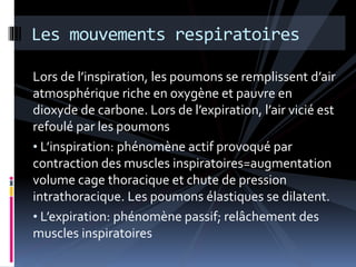 Les mouvements respiratoires 
Lors de l’inspiration, les poumons se remplissent d’air 
atmosphérique riche en oxygène et pauvre en 
dioxyde de carbone. Lors de l’expiration, l’air vicié est 
refoulé par les poumons 
• L’inspiration: phénomène actif provoqué par 
contraction des muscles inspiratoires=augmentation 
volume cage thoracique et chute de pression 
intrathoracique. Les poumons élastiques se dilatent. 
• L’expiration: phénomène passif; relâchement des 
muscles inspiratoires 
 