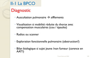 Diagnostic
◦ Auscultation pulmonaire  sifflements
◦ Visualisation si mobilité réduite du thorax avec
compensation musculaires (cou / épaules)
◦ Radios ou scanner
◦ Exploration fonctionnelle pulmonaire (obstruction?)
◦ Bilan biologique si sujet jeune /non fumeur (carence en
AAT?)
II-1 La BPCO
100Franck Rencurel 2020
 
